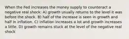 When the Fed increases the money supply to counteract a negative real shock: A) growth usually returns to the level it was before the shock. B) half of the increase is seen in growth and half in inflation. C) inflation increases a lot and growth increases a little. D) growth remains stuck at the level of the negative real shock