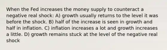 When the Fed increases the money supply to counteract a negative real shock: A) growth usually returns to the level it was before the shock. B) half of the increase is seen in growth and half in inflation. C) inflation increases a lot and growth increases a little. D) growth remains stuck at the level of the negative real shock