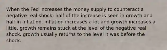 When the Fed increases the money supply to counteract a negative real shock: half of the increase is seen in growth and half in inflation. inflation increases a lot and growth increases a little. growth remains stuck at the level of the negative real shock. growth usually returns to the level it was before the shock.