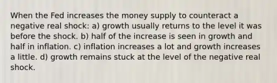 When the Fed increases the money supply to counteract a negative real shock: a) growth usually returns to the level it was before the shock. b) half of the increase is seen in growth and half in inflation. c) inflation increases a lot and growth increases a little. d) growth remains stuck at the level of the negative real shock.