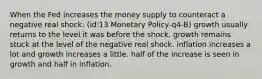 When the Fed increases the money supply to counteract a negative real shock: (id:13 Monetary Policy-q4-B) growth usually returns to the level it was before the shock. growth remains stuck at the level of the negative real shock. inflation increases a lot and growth increases a little. half of the increase is seen in growth and half in inflation.