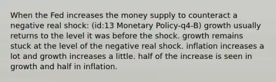 When the Fed increases the money supply to counteract a negative real shock: (id:13 Monetary Policy-q4-B) growth usually returns to the level it was before the shock. growth remains stuck at the level of the negative real shock. inflation increases a lot and growth increases a little. half of the increase is seen in growth and half in inflation.