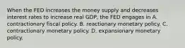 When the FED increases the money supply and decreases interest rates to increase real GDP, the FED engages in A. contractionary fiscal policy. B. reactionary monetary policy. C. contractionary monetary policy. D. expansionary monetary policy.