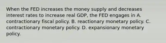 When the FED increases the money supply and decreases interest rates to increase real GDP, the FED engages in A. contractionary fiscal policy. B. reactionary monetary policy. C. contractionary monetary policy. D. expansionary monetary policy.