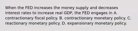 When the FED increases the money supply and decreases interest rates to increase real GDP, the FED engages in A. contractionary fiscal policy. B. contractionary monetary policy. C. reactionary monetary policy. D. expansionary monetary policy.