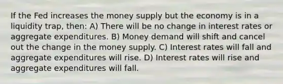 If the Fed increases the money supply but the economy is in a liquidity trap, then: A) There will be no change in interest rates or aggregate expenditures. B) Money demand will shift and cancel out the change in the money supply. C) Interest rates will fall and aggregate expenditures will rise. D) Interest rates will rise and aggregate expenditures will fall.