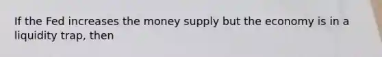 If the Fed increases the money supply but the economy is in a liquidity trap, then