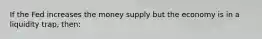 If the Fed increases the money supply but the economy is in a liquidity trap, then: