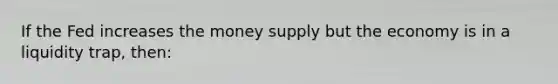 If the Fed increases the money supply but the economy is in a liquidity trap, then: