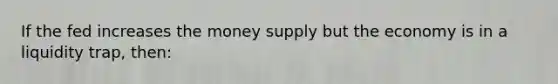 If the fed increases the money supply but the economy is in a liquidity trap, then: