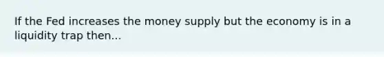 If the Fed increases the money supply but the economy is in a liquidity trap then...