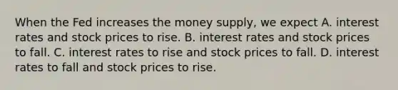 When the Fed increases the money supply, we expect A. interest rates and stock prices to rise. B. interest rates and stock prices to fall. C. interest rates to rise and stock prices to fall. D. interest rates to fall and stock prices to rise.