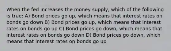 When the fed increases the money supply, which of the following is true: A) Bond prices go up, which means that interest rates on bonds go down B) Bond prices go up, which means that interest rates on bonds go up C) Bond prices go down, which means that interest rates on bonds go down D) Bond prices go down, which means that interest rates on bonds go up