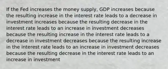 If the Fed increases the money supply, GDP increases because the resulting increase in the interest rate leads to a decrease in investment increases because the resulting decrease in the interest rate leads to an increase in investment decreases because the resulting increase in the interest rate leads to a decrease in investment decreases because the resulting increase in the interest rate leads to an increase in investment decreases because the resulting decrease in the interest rate leads to an increase in investment