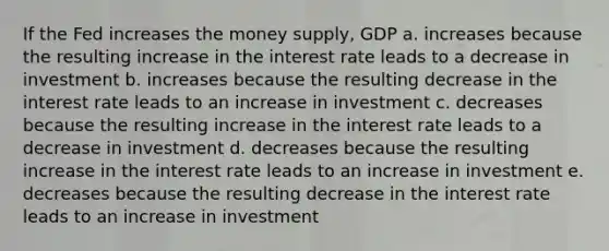 If the Fed increases the money supply, GDP a. increases because the resulting increase in the interest rate leads to a decrease in investment b. increases because the resulting decrease in the interest rate leads to an increase in investment c. decreases because the resulting increase in the interest rate leads to a decrease in investment d. decreases because the resulting increase in the interest rate leads to an increase in investment e. decreases because the resulting decrease in the interest rate leads to an increase in investment