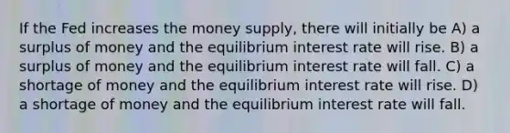 If the Fed increases the money supply, there will initially be A) a surplus of money and the equilibrium interest rate will rise. B) a surplus of money and the equilibrium interest rate will fall. C) a shortage of money and the equilibrium interest rate will rise. D) a shortage of money and the equilibrium interest rate will fall.