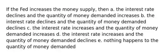 If the Fed increases the money supply, then a. the interest rate declines and the quantity of money demanded increases b. the interest rate declines and the quantity of money demanded declines c. the interest rate increases and the quantity of money demanded increases d. the interest rate increases and the quantity of money demanded declines e. nothing happens to the quantity of money demanded