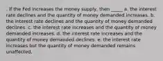 . If the Fed increases the money supply, then _____ a. the interest rate declines and the quantity of money demanded increases. b. the interest rate declines and the quantity of money demanded declines. c. the interest rate increases and the quantity of money demanded increases. d. the interest rate increases and the quantity of money demanded declines. e. the interest rate increases but the quantity of money demanded remains unaffected.