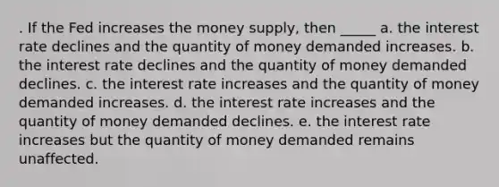 . If the Fed increases the money supply, then _____ a. the interest rate declines and the quantity of money demanded increases. b. the interest rate declines and the quantity of money demanded declines. c. the interest rate increases and the quantity of money demanded increases. d. the interest rate increases and the quantity of money demanded declines. e. the interest rate increases but the quantity of money demanded remains unaffected.