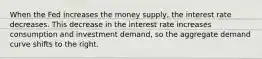 When the Fed increases the money supply, the interest rate decreases. This decrease in the interest rate increases consumption and investment demand, so the aggregate demand curve shifts to the right.