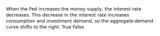 When the Fed increases the money supply, the interest rate decreases. This decrease in the interest rate increases consumption and investment demand, so the aggregate-demand curve shifts to the right. True False