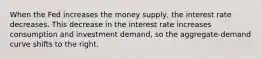 When the Fed increases the money supply, the interest rate decreases. This decrease in the interest rate increases consumption and investment demand, so the aggregate-demand curve shifts to the right.