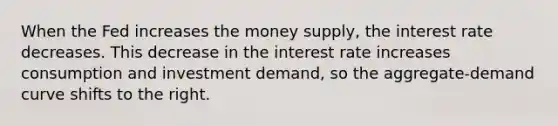 When the Fed increases the money supply, the interest rate decreases. This decrease in the interest rate increases consumption and investment demand, so the aggregate-demand curve shifts to the right.