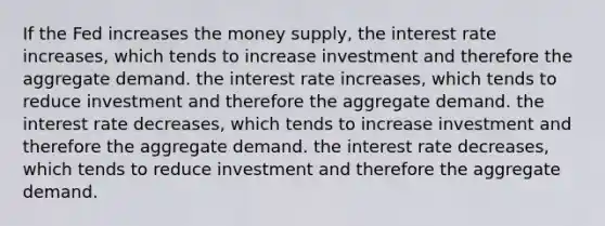 If the Fed increases the money supply, the interest rate increases, which tends to increase investment and therefore the aggregate demand. the interest rate increases, which tends to reduce investment and therefore the aggregate demand. the interest rate decreases, which tends to increase investment and therefore the aggregate demand. the interest rate decreases, which tends to reduce investment and therefore the aggregate demand.