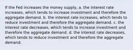 If the Fed increases the money supply, a. the interest rate increases, which tends to increase investment and therefore the aggregate demand. b. the interest rate increases, which tends to reduce investment and therefore the aggregate demand. c. the interest rate decreases, which tends to increase investment and therefore the aggregate demand. d. the interest rate decreases, which tends to reduce investment and therefore the aggregate demand.