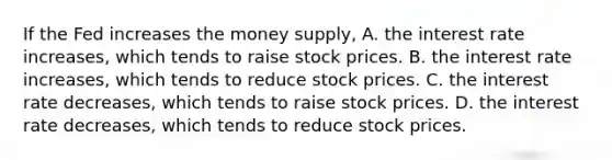 If the Fed increases the money supply, A. the interest rate increases, which tends to raise stock prices. B. the interest rate increases, which tends to reduce stock prices. C. the interest rate decreases, which tends to raise stock prices. D. the interest rate decreases, which tends to reduce stock prices.