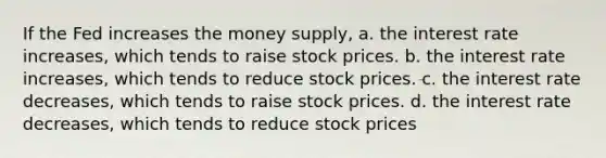 If the Fed increases the money supply, a. the interest rate increases, which tends to raise stock prices. b. the interest rate increases, which tends to reduce stock prices. c. the interest rate decreases, which tends to raise stock prices. d. the interest rate decreases, which tends to reduce stock prices