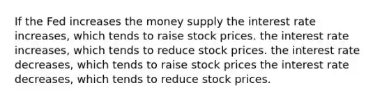 If the Fed increases the money supply the interest rate increases, which tends to raise stock prices. the interest rate increases, which tends to reduce stock prices. the interest rate decreases, which tends to raise stock prices the interest rate decreases, which tends to reduce stock prices.