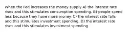 When the Fed increases the money supply A) the interest rate rises and this stimulates consumption spending. B) people spend less because they have more money. C) the interest rate falls and this stimulates investment spending. D) the interest rate rises and this stimulates investment spending.