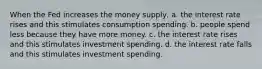 When the Fed increases the money supply, a. the interest rate rises and this stimulates consumption spending. b. people spend less because they have more money. c. the interest rate rises and this stimulates investment spending. d. the interest rate falls and this stimulates investment spending.