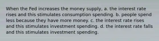 When the Fed increases the money supply, a. the interest rate rises and this stimulates consumption spending. b. people spend less because they have more money. c. the interest rate rises and this stimulates investment spending. d. the interest rate falls and this stimulates investment spending.