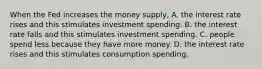 When the Fed increases the money​ supply, A. the interest rate rises and this stimulates investment spending. B. the interest rate falls and this stimulates investment spending. C. people spend less because they have more money. D. the interest rate rises and this stimulates consumption spending.