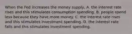 When the Fed increases the money​ supply, A. the interest rate rises and this stimulates consumption spending. B. people spend less because they have more money. C. the interest rate rises and this stimulates investment spending. D. the interest rate falls and this stimulates investment spending.