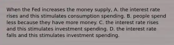 When the Fed increases the money​ supply, A. the interest rate rises and this stimulates consumption spending. B. people spend less because they have more money. C. the interest rate rises and this stimulates investment spending. D. the interest rate falls and this stimulates investment spending.