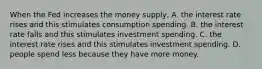 When the Fed increases the money​ supply, A. the interest rate rises and this stimulates consumption spending. B. the interest rate falls and this stimulates investment spending. C. the interest rate rises and this stimulates investment spending. D. people spend less because they have more money.