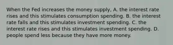 When the Fed increases the money​ supply, A. the interest rate rises and this stimulates consumption spending. B. the interest rate falls and this stimulates investment spending. C. the interest rate rises and this stimulates investment spending. D. people spend less because they have more money.