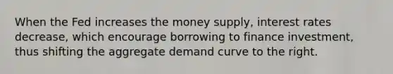 When the Fed increases the money supply, interest rates decrease, which encourage borrowing to finance investment, thus shifting the aggregate demand curve to the right.