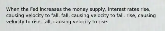 When the Fed increases the money supply, interest rates rise, causing velocity to fall. fall, causing velocity to fall. rise, causing velocity to rise. fall, causing velocity to rise.