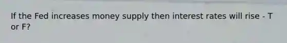 If the Fed increases money supply then interest rates will rise - T or F?