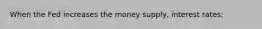 When the Fed increases the money supply, interest rates: