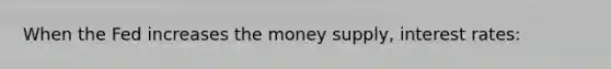 When the Fed increases the money supply, interest rates: