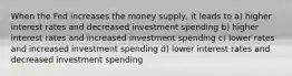 When the Fed increases the money supply, it leads to a) higher interest rates and decreased investment spending b) higher interest rates and increased investment spending c) lower rates and increased investment spending d) lower interest rates and decreased investment spending