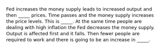 Fed increases the money supply leads to increased output and then _____ prices. Time passes and the money supply increases the price levels. This is _____. At the same time people are dealing with high inflation the Fed decreases the money supply. Output is affected first and it falls. Then fewer people are required to work and there is going to be an increase in _____.