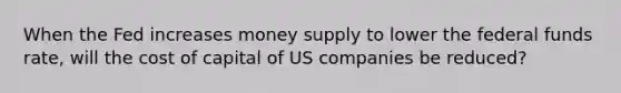 When the Fed increases money supply to lower the federal funds rate, will the cost of capital of US companies be reduced?