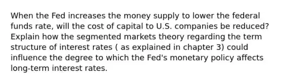 When the Fed increases the money supply to lower the federal funds rate, will the cost of capital to U.S. companies be reduced? Explain how the segmented markets theory regarding the term structure of interest rates ( as explained in chapter 3) could influence the degree to which the Fed's monetary policy affects long-term interest rates.