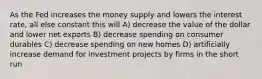 As the Fed increases the money supply and lowers the interest rate, all else constant this will A) decrease the value of the dollar and lower net exports B) decrease spending on consumer durables C) decrease spending on new homes D) artificially increase demand for investment projects by firms in the short run